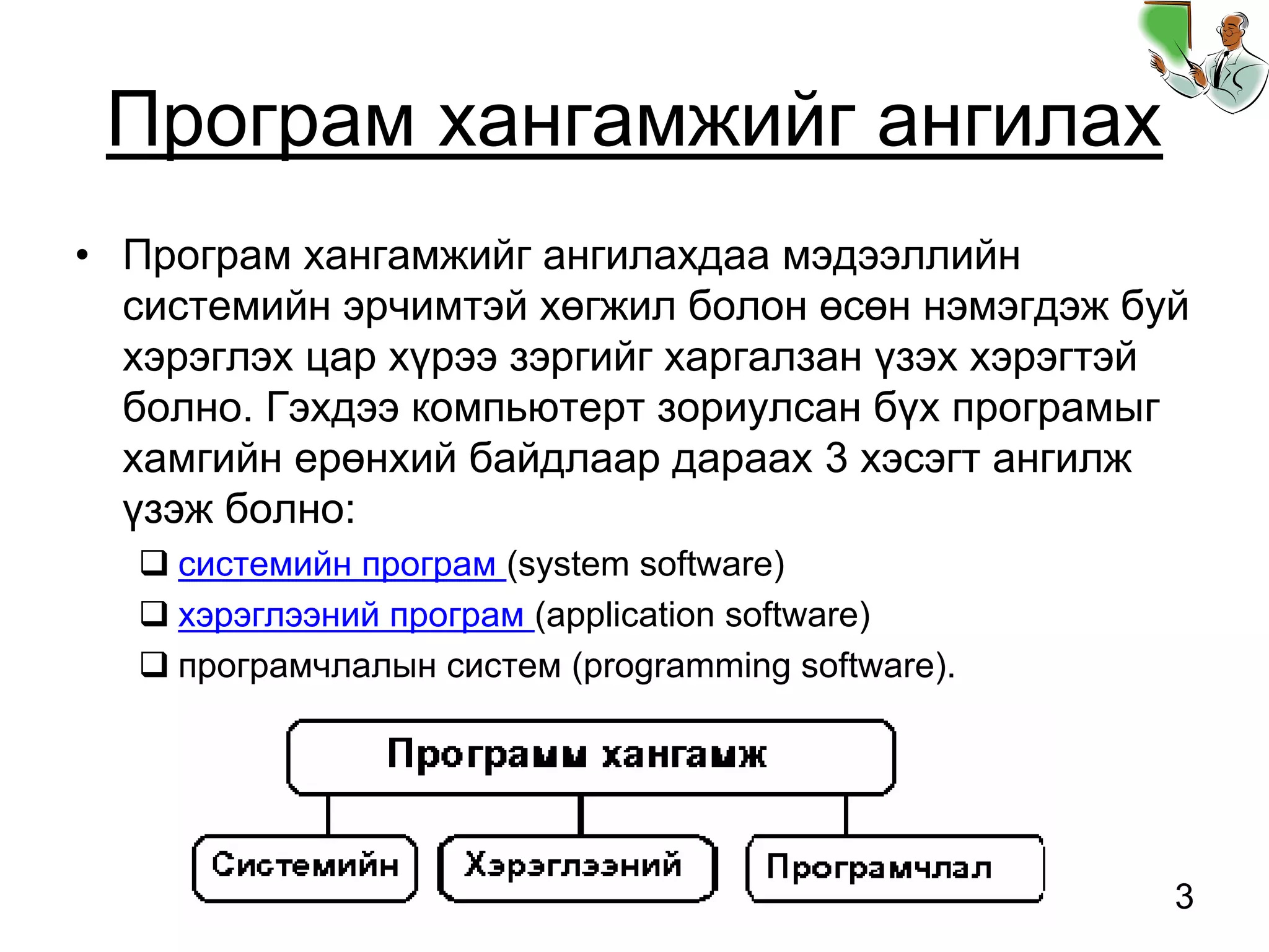 3
Програм хангамжийг ангилах
• Програм хангамжийг ангилахдаа мэдээллийн
системийн эрчимтэй хөгжил болон өсөн нэмэгдэж буй
хэрэглэх цар хүрээ зэргийг харгалзан үзэх хэрэгтэй
болно. Гэхдээ компьютерт зориулсан бүх програмыг
хамгийн ерөнхий байдлаар дараах 3 хэсэгт ангилж
үзэж болно:
системийн програм (system software)
хэрэглээний програм (application software)
програмчлалын систем (programming software).
 