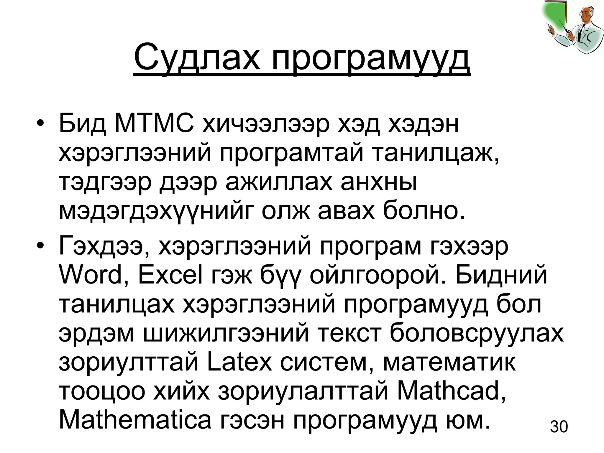30
Судлах програмууд
• Бид МТМС хичээлээр хэд хэдэн
хэрэглээний програмтай танилцаж,
тэдгээр дээр ажиллах анхны
мэдэгдэхүүнийг олж авах болно.
• Гэхдээ, хэрэглээний програм гэхээр
Word, Excel гэж бүү ойлгоорой. Бидний
танилцах хэрэглээний програмууд бол
эрдэм шижилгээний текст боловсруулах
зориулттай Latex систем, математик
тооцоо хийх зориулалттай Mathcad,
Mathematica гэсэн програмууд юм.
 