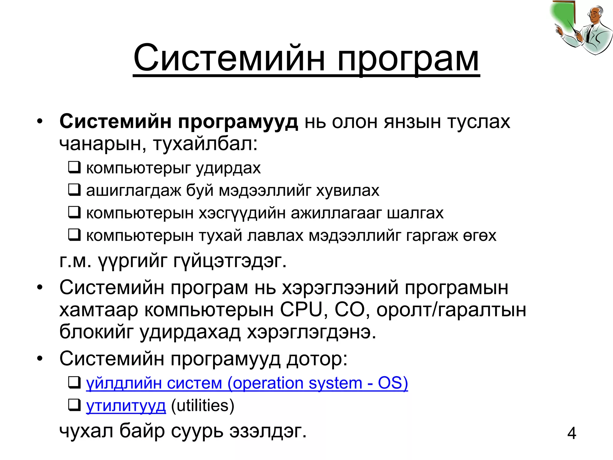 4
Системийн програм
• Системийн програмууд нь олон янзын туслах
чанарын, тухайлбал:
компьютерыг удирдах
ашиглагдаж буй мэдээллийг хувилах
компьютерын хэсгүүдийн ажиллагааг шалгах
компьютерын тухай лавлах мэдээллийг гаргаж өгөх
г.м. үүргийг гүйцэтгэдэг.
• Системийн програм нь хэрэглээний програмын
хамтаар компьютерын CPU, СО, оролт/гаралтын
блокийг удирдахад хэрэглэгдэнэ.
• Системийн програмууд дотор:
үйлдлийн систем (operation system - OS)
утилитууд (utilities)
чухал байр суурь эзэлдэг.
 