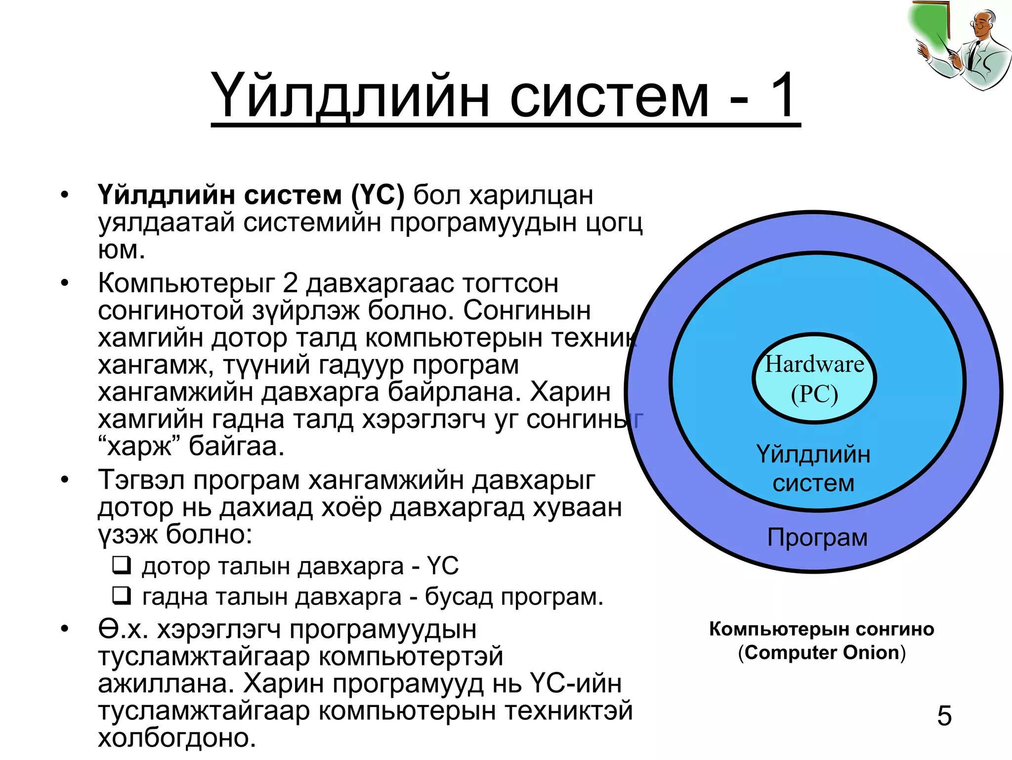 5
Үйлдлийн систем - 1
• Үйлдлийн систем (ҮС) бол харилцан
уялдаатай системийн програмуудын цогц
юм.
• Компьютерыг 2 давхаргаас тогтсон
сонгинотой зүйрлэж болно. Сонгинын
хамгийн дотор талд компьютерын техник
хангамж, түүний гадуур програм
хангамжийн давхарга байрлана. Харин
хамгийн гадна талд хэрэглэгч уг сонгиныг
“харж” байгаа.
• Тэгвэл програм хангамжийн давхарыг
дотор нь дахиад хоёр давхаргад хуваан
үзэж болно:
дотор талын давхарга - ҮС
гадна талын давхарга - бусад програм.
• Ө.х. хэрэглэгч програмуудын
тусламжтайгаар компьютертэй
ажиллана. Харин програмууд нь ҮС-ийн
тусламжтайгаар компьютерын техниктэй
холбогдоно.
Програм
Үйлдлийн
систем
Hardware
(PC)
Компьютерын сонгино
(Computer Onion)
 