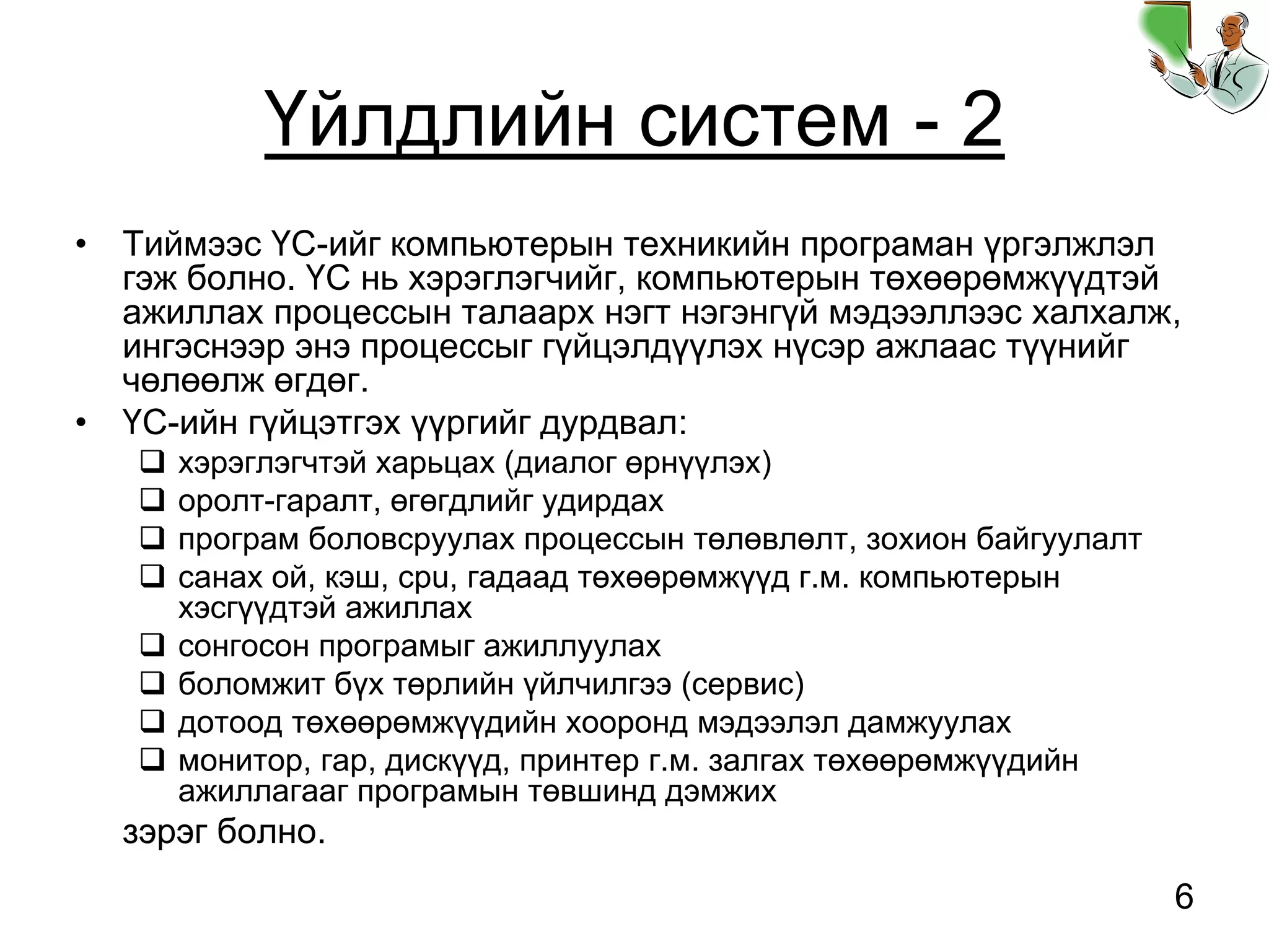 6
Үйлдлийн систем - 2
• Тиймээс ҮС-ийг компьютерын техникийн програман үргэлжлэл
гэж болно. ҮС нь хэрэглэгчийг, компьютерын төхөөрөмжүүдтэй
ажиллах процессын талаарх нэгт нэгэнгүй мэдээллээс халхалж,
ингэснээр энэ процессыг гүйцэлдүүлэх нүсэр ажлаас түүнийг
чөлөөлж өгдөг.
• ҮС-ийн гүйцэтгэх үүргийг дурдвал:
хэрэглэгчтэй харьцах (диалог өрнүүлэх)
оролт-гаралт, өгөгдлийг удирдах
програм боловсруулах процессын төлөвлөлт, зохион байгуулалт
санах ой, кэш, cpu, гадаад төхөөрөмжүүд г.м. компьютерын
хэсгүүдтэй ажиллах
сонгосон програмыг ажиллуулах
боломжит бүх төрлийн үйлчилгээ (сервис)
дотоод төхөөрөмжүүдийн хооронд мэдээлэл дамжуулах
монитор, гар, дискүүд, принтер г.м. залгах төхөөрөмжүүдийн
ажиллагааг програмын төвшинд дэмжих
зэрэг болно.
 