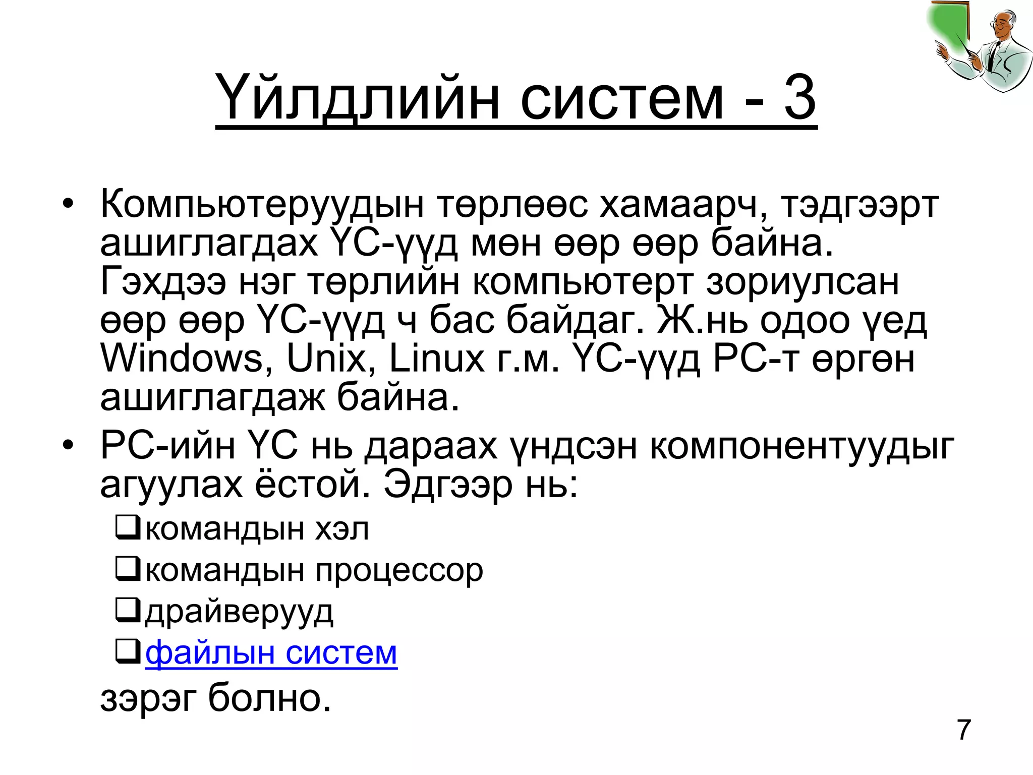 7
Үйлдлийн систем - 3
• Компьютеруудын төрлөөс хамаарч, тэдгээрт
ашиглагдах ҮС-үүд мөн өөр өөр байна.
Гэхдээ нэг төрлийн компьютерт зориулсан
өөр өөр ҮС-үүд ч бас байдаг. Ж.нь одоо үед
Windows, Unix, Linux г.м. ҮС-үүд PC-т өргөн
ашиглагдаж байна.
• PC-ийн ҮС нь дараах үндсэн компонентуудыг
агуулах ёстой. Эдгээр нь:
командын хэл
командын процессор
драйверууд
файлын систем
зэрэг болно.
 
