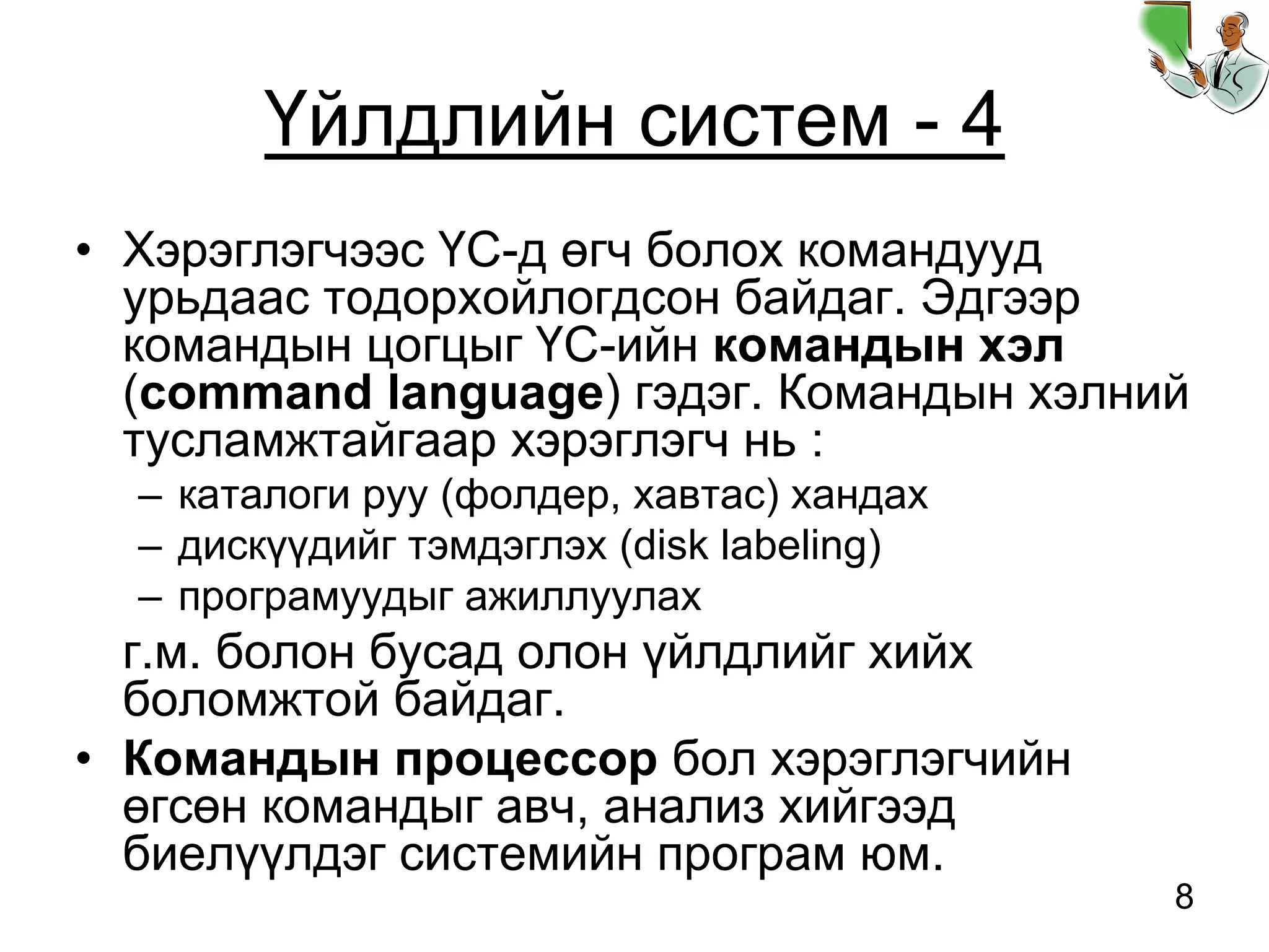8
Үйлдлийн систем - 4
• Хэрэглэгчээс ҮС-д өгч болох командууд
урьдаас тодорхойлогдсон байдаг. Эдгээр
командын цогцыг ҮС-ийн командын хэл
(command language) гэдэг. Командын хэлний
тусламжтайгаар хэрэглэгч нь :
– каталоги руу (фолдер, хавтас) хандах
– дискүүдийг тэмдэглэх (disk labeling)
– програмуудыг ажиллуулах
г.м. болон бусад олон үйлдлийг хийх
боломжтой байдаг.
• Командын процессор бол хэрэглэгчийн
өгсөн командыг авч, анализ хийгээд
биелүүлдэг системийн програм юм.
 