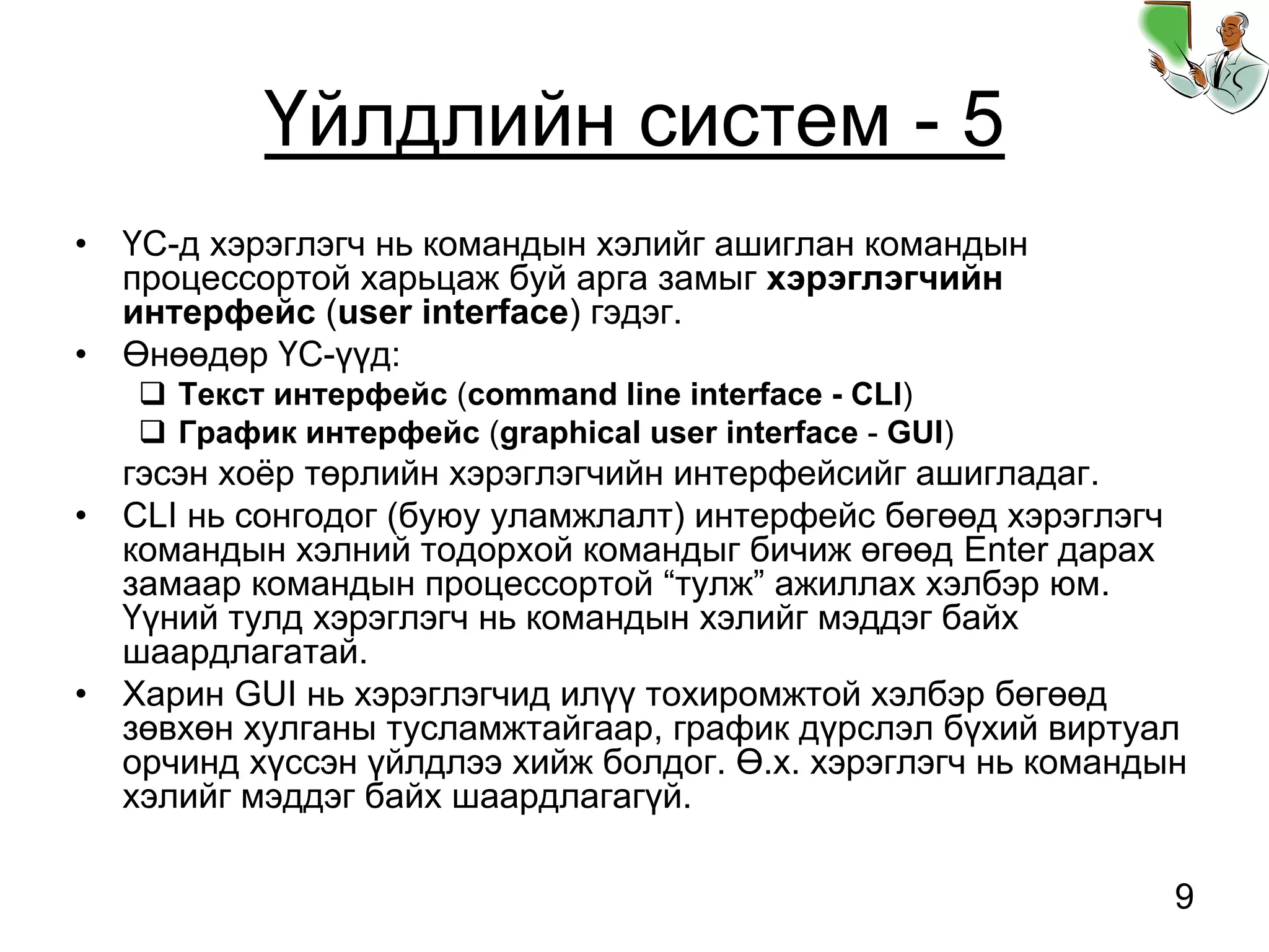 9
Үйлдлийн систем - 5
• ҮС-д хэрэглэгч нь командын хэлийг ашиглан командын
процессортой харьцаж буй арга замыг хэрэглэгчийн
интерфейс (user interface) гэдэг.
• Өнөөдөр ҮС-үүд:
Текст интерфейс (command line interface - CLI)
График интерфейс (graphical user interface - GUI)
гэсэн хоёр төрлийн хэрэглэгчийн интерфейсийг ашигладаг.
• CLI нь сонгодог (буюу уламжлалт) интерфейс бөгөөд хэрэглэгч
командын хэлний тодорхой командыг бичиж өгөөд Enter дарах
замаар командын процессортой “тулж” ажиллах хэлбэр юм.
Үүний тулд хэрэглэгч нь командын хэлийг мэддэг байх
шаардлагатай.
• Харин GUI нь хэрэглэгчид илүү тохиромжтой хэлбэр бөгөөд
зөвхөн хулганы тусламжтайгаар, график дүрслэл бүхий виртуал
орчинд хүссэн үйлдлээ хийж болдог. Ө.х. хэрэглэгч нь командын
хэлийг мэддэг байх шаардлагагүй.
 