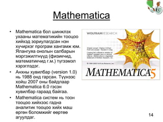 14
Mathematica
• Mathematica бол шинжлэх
ухааны математикийн тооцоо
хийхэд зориулагдсан нэн
хүчирхэг програм хангамж юм.
Ялангуяа онолын салбарын
мэргэжилтнүүд (физикчид,
математикчид г.м.) түгээмэл
хэрэглэдэг.
• Анхны хувилбар (version 1.0)
нь 1988 онд гарсан. Түүнээс
хойш 2007 оны байдлаар
Mathematica 6.0 гэсэн
хувилбар гараад байгаа.
• Mathematica систем нь тоон
тооцоо хийхээс гадна
аналитик тооцоо хийх маш
өргөн боломжийг өөртөө
агуулдаг.
 