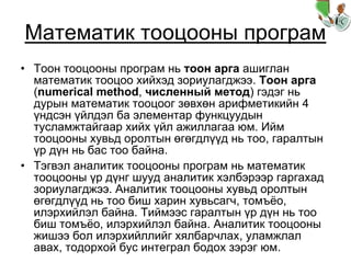 Математик тооцооны програм
• Тоон тооцооны програм нь тоон арга ашиглан
математик тооцоо хийхэд зориулагджээ. Тоон арга
(numerical method, численный метод) гэдэг нь
дурын математик тооцоог зөвхөн арифметикийн 4
үндсэн үйлдэл ба элементар функцуудын
тусламжтайгаар хийх үйл ажиллагаа юм. Ийм
тооцооны хувьд оролтын өгөгдлүүд нь тоо, гаралтын
үр дүн нь бас тоо байна.
• Тэгвэл аналитик тооцооны програм нь математик
тооцооны үр дүнг шууд аналитик хэлбэрээр гаргахад
зориулагджээ. Аналитик тооцооны хувьд оролтын
өгөгдлүүд нь тоо биш харин хувьсагч, томъёо,
илэрхийлэл байна. Тиймээс гаралтын үр дүн нь тоо
биш томъёо, илэрхийлэл байна. Аналитик тооцооны
жишээ бол илэрхийллийг хялбарчлах, уламжлал
авах, тодорхой бус интеграл бодох зэрэг юм.
 