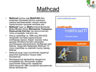 7
Mathcad
• Mathcad (анхны нэр MathCAD) бол
инженер-техникийн болон шинжлэх
ухааны математикийн тооцоо хийхэд
зориулагдсан програм хангамж юм.
• Mathcad гэдэг нь Mathematical Computer
Aided Design (буюу Математик Тооцооны
Компьютер Систем гэж монголчилъё)
гэсэн үгнүүдийн товчлол юм.
• Анхны хувилбар нь 1986 онд MS-DOS
үйлдлийн системд зориулагдсан
хэлбэрээр гарсан. Харин түүнээс хойш
дандаа Windows бүлийн үйлдлийн
системүүдэд зориулагдсан хэлбэрээр гарч
байгаа. Одоогийн байдлаар Mathcad 14
гэсэн хувилбар нь хамгийн сүүлд гараад
байгаа.
• Mathcad дээр тоон (numerical) төдийгүй
аналитик (symbolic) тооцоо хийх
боломжтой.
• Боловсронгуй математик хандалтын
интерфейстэй. Өгөгдлийн график
дүрслэлийг байгуулах чадварлаг
хэрэгслүүдтэй. Мөн алгоритм програмчлан
бичих боломжтой.
 