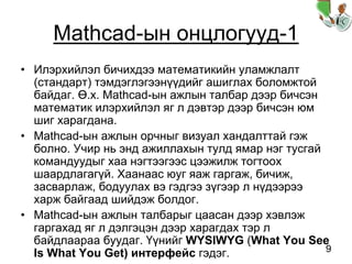 9
Mathcad-ын онцлогууд-1
• Илэрхийлэл бичихдээ математикийн уламжлалт
(стандарт) тэмдэглэгээнүүдийг ашиглах боломжтой
байдаг. Ө.х. Mathcad-ын ажлын талбар дээр бичсэн
математик илэрхийлэл яг л дэвтэр дээр бичсэн юм
шиг харагдана.
• Mathcad-ын ажлын орчныг визуал хандалттай гэж
болно. Учир нь энд ажиллахын тулд ямар нэг тусгай
командуудыг хаа нэгтээгээс цээжилж тогтоох
шаардлагагүй. Хаанаас юуг яаж гаргаж, бичиж,
засварлаж, бодуулах вэ гэдгээ зүгээр л нүдээрээ
харж байгаад шийдэж болдог.
• Mathcad-ын ажлын талбарыг цаасан дээр хэвлэж
гаргахад яг л дэлгэцэн дээр харагдах тэр л
байдлаараа буудаг. Үүнийг WYSIWYG (What You See
Is What You Get) интерфейс гэдэг.
 