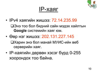 10
IP-хаяг
• IPv4 хаягийн жишээ: 72.14.235.99
Энэ тоо бол бидний сайн мэдэх хайлтын
Google системийн хаяг юм.
• Өөр нэг жишээ: 202.131.227.145
Харин энэ бол манай МУИС-ийн веб
серверийн хаяг.
• IP-хаягийн дөрвөн хэсэг бүрд 0-255
хоорондох тоо байна.
 
