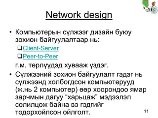 11
Network design
• Компьютерын сүлжээг дизайн буюу
зохион байгуулалтаар нь:
Client-Server
Peer-to-Peer
г.м. төрлүүдэд хувааж үздэг.
• Сүлжээний зохион байгуулалт гэдэг нь
сүлжээнд холбогдсон компьютерууд
(ж.нь 2 компьютер) өөр хоорондоо ямар
зарчмын дагуу “харьцаж” мэдээлэл
солилцож байна вэ гэдгийг
тодорхойлсон ойлголт.
 