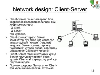 12
Network design: Client-Server
• Client-Server гэсэн загвараар бол,
хоорондоо мэдээлэл солилцож буй
хоёр компьютерыг:
Client
Server
гэж хуваана.
• Client компьютерээс Server
компьютер луу ямар нэг мэдээлэл
авахыг хүссэн “хүсэлт” (request)
явуулна. Server компьютер нь уг
“хүсэлтийг” хүлээж аваад, харгалзах
мэдээллийг Client руу илгээнэ.
• Client-Server гэсэн системийн хувьд
Server илүү давуу эрхтэй байж,
тухайн Client-тэй харьцах уу үгүй юу
гэдгээ шийддэг.
• Практик дээр, нэг Server олон Client-
тэй харьцаж ажиллах нь түгээмэл.
 