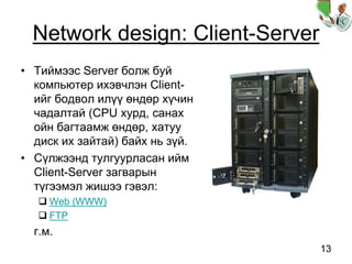 13
Network design: Client-Server
• Тиймээс Server болж буй
компьютер ихэвчлэн Client-
ийг бодвол илүү өндөр хүчин
чадалтай (CPU хурд, санах
ойн багтаамж өндөр, хатуу
диск их зайтай) байх нь зүй.
• Сүлжээнд тулгуурласан ийм
Client-Server загварын
түгээмэл жишээ гэвэл:
Web (WWW)
FTP
г.м.
 