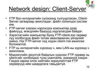15
Network design: Client-Server
• FTP бол интернетийн сүлжээнд тулгуурласан, Client-
Server загвараар ажилладаг, файл солилцох систем
юм.
• FTP-server хэмээн нэрлэгдэх компьютер дээр
файлууд, өгөгдлийн баазууд хадгалагдаж байдаг.
• Хэрэглэгчийн компьютер буюу FTP-client-ээс сервер
луу холбогдож файл татаж авах/аваачих үйлдлийг
хийнэ. Нэг FTP-server хэд хэдэн client-тэй ажиллах
боломжтой.
• FTP нь интернетийн хүрээнд ч, мөн LAN-ны хүрээнд ч
ажиллана.
• Мэдээллийн аюулгүй байдлын үүднээс FTP сервер нь
client-ийг холбохдоо тулд username, password нэхдэг.
Гэхдээ зарим олон нийтийн зориулалттай FTP
серверүүд ийм шаардлага тавьдаггүй.
 