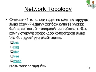 17
Network Topology
• Сүлжээний топологи гэдэг нь компьютеруудыг
ямар схемийн дагуу холбож сүлжээ үүсгэж
байна вэ гэдгийг тодорхойлсон ойлголт. Ө.х.
компьютерууд хоорондоо холбогдоод ямар
“хэлбэр дүрс” үүсгэхийг хэлнэ.
bus
ring
star
tree
mesh
гэсэн топологиуд бий.
 