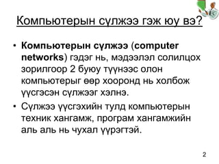 2
Компьютерын сүлжээ гэж юу вэ?
• Компьютерын сүлжээ (computer
networks) гэдэг нь, мэдээлэл солилцох
зорилгоор 2 буюу түүнээс олон
компьютерыг өөр хооронд нь холбож
үүсгэсэн сүлжээг хэлнэ.
• Сүлжээ үүсгэхийн тулд компьютерын
техник хангамж, програм хангамжийн
аль аль нь чухал үүрэгтэй.
 