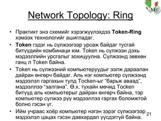 21
Network Topology: Ring
• Практикт энэ схемийг хэрэгжүүлэхдээ Token-Ring
хэмээх технологийг ашигладаг.
• Token гэдэг нь сүлжээгээр урсаж байдаг тусгай
битүүдийн комбинаци юм. Token нь сүлжээн дэхь
мэдээллийн урсгалыг зохицуулна. Сүлжээнд зөвхөн
ганц л Token байна.
• Token нь сүлжээний компьютеруудыг ээлж дараалан
дайран өнгөрч байдаг. Аль нэг компьютер сүлжээнд
мэдээлэл гаргахын тулд Tocken-ыг “барьж аваад”,
мэдээллээ “залгана”. Ө.х. тухайн мөчид Tocken
битүүд аль компьютерыг дайран өнгөрч байна, тэр
компьютер сүлжээ рүү мэдээллээ гаргах боломжтой
болно гэсэн үг.
• Ийм учраас хоёр компьютер нэгэн зэрэг сүлжээгээр
мэдээлэл цацах гэсэн давхардал үүсдэггүй байна.
 