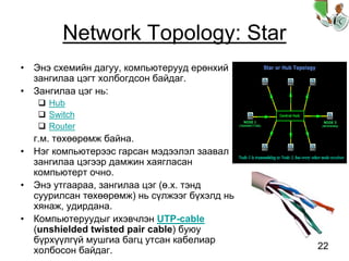 22
Network Topology: Star
• Энэ схемийн дагуу, компьютерууд ерөнхий
зангилаа цэгт холбогдсон байдаг.
• Зангилаа цэг нь:
Hub
Switch
Router
г.м. төхөөрөмж байна.
• Нэг компьютерээс гарсан мэдээлэл заавал
зангилаа цэгээр дамжин хаягласан
компьютерт очно.
• Энэ утгаараа, зангилаа цэг (ө.х. тэнд
суурилсан төхөөрөмж) нь сүлжээг бүхэлд нь
хянаж, удирдана.
• Компьютеруудыг ихэвчлэн UTP-cable
(unshielded twisted pair cable) буюу
бүрхүүлгүй мушгиа багц утсан кабелиар
холбосон байдаг.
 