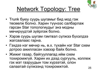 25
Network Topology: Tree
• Trunk буюу суурь шугамыг бид мод гэж
төсөөлж болно. Харин түүнээс салбарлаж
гарсан Star топологиудыг энэ модны
мөчирүүдтэй зүйрлэж болно.
• Хэрэв суурь шугам гэмтвэл сүлжээ бүхэлдээ
жагсаалаас гарна.
• Гэхдээ нэг мөчир нь, ө.х. тухайн нэг Star схем
дотроо ажилласан хэвээр байх болно.
• Жижиг газар, байгууллагад ийм схем
тохиромжгүй. Харин их дээд сургууль, коллеж
гэх мэт газруудын том хүрээтэй, олон
салаатай сүлжээнд тохиромжтой.
 