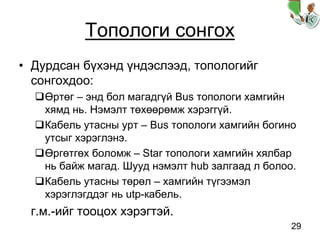 29
Топологи сонгох
• Дурдсан бүхэнд үндэслээд, топологийг
сонгохдоо:
Өртөг – энд бол магадгүй Bus топологи хамгийн
хямд нь. Нэмэлт төхөөрөмж хэрэггүй.
Кабель утасны урт – Bus топологи хамгийн богино
утсыг хэрэглэнэ.
Өргөтгөх боломж – Star топологи хамгийн хялбар
нь байж магад. Шууд нэмэлт hub залгаад л болоо.
Кабель утасны төрөл – хамгийн түгээмэл
хэрэглэгддэг нь utp-кабель.
г.м.-ийг тооцох хэрэгтэй.
 