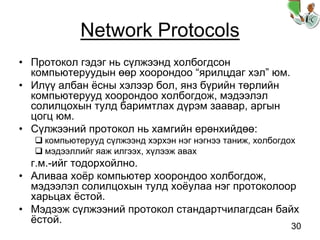 30
Network Protocols
• Протокол гэдэг нь сүлжээнд холбогдсон
компьютеруудын өөр хоорондоо “ярилцдаг хэл” юм.
• Илүү албан ёсны хэлээр бол, янз бүрийн төрлийн
компьютерууд хоорондоо холбогдож, мэдээлэл
солилцохын тулд баримтлах дүрэм заавар, аргын
цогц юм.
• Сүлжээний протокол нь хамгийн ерөнхийдөө:
компьютерууд сүлжээнд хэрхэн нэг нэгнээ таниж, холбогдох
мэдээллийг яаж илгээх, хүлээж авах
г.м.-ийг тодорхойлно.
• Аливаа хоёр компьютер хоорондоо холбогдож,
мэдээлэл солилцохын тулд хоёулаа нэг протоколоор
харьцах ёстой.
• Мэдээж сүлжээний протокол стандартчилагдсан байх
ёстой.
 