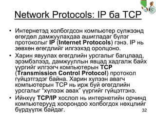32
Network Protocols: IP ба TCP
• Интернетэд холбогдсон компьютер сүлжээнд
өгөгдөл дамжуулахдаа ашигладаг бүлэг
протоколыг IP (Internet Protocols) гэнэ. IP нь
зөвхөн өгөгдлийг илгээхэд оролцоно.
• Харин явуулах өгөгдлийн урсгалыг багцлаад,
эрэмбэлээд, дамжууллын явцад хадгалж байх
үүргийг илгээгч компьютерын TCP
(Transmission Control Protocol) протокол
гүйцэтгэдэг байна. Харин хүлээн авагч
компьютерын TCP нь ирж буй өгөгдлийн
урсгалыг “хүлээж авах” үүргийг гүйцэтгэнэ.
• Ийнхүү TCP/IP хослол нь интернетийн орчинд
компьютерууд хоорондоо холбогдох нөхцлийг
бүрдүүлж байдаг.
 