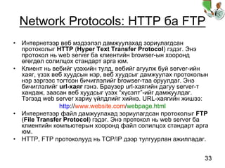 33
Network Protocols: HTTP ба FTP
• Интернетээр веб мэдээлэл дамжуулахад зориулагдсан
протоколыг HTTP (Hyper Text Transfer Protocol) гэдэг. Энэ
протокол нь web server ба клиентийн browser-ын хооронд
өгөгдөл солилцох стандарт арга юм.
• Клиент нь вебийг үзэхийн тулд, вебийг агуулж буй server-ийн
хаяг, үзэх веб хуудсын нэр, веб хуудсыг дамжуулах протоколын
нэр зэргээс тогтсон бичиглэлийг browser-таа оруулдаг. Энэ
бичиглэлийг url-хаяг гэнэ. Браузер url-хаягийн дагуу server-т
хандаж, заасан веб хуудсыг үзэх “хүсэлт”-ийг дамжуулдаг.
Тэгээд web server хариу үйлдлийг хийнэ. URL-хаягийн жишээ:
http://www.website.com/webpage.html
• Интернетээр файл дамжуулахад зориулагдсан протоколыг FTP
(File Transfer Protocol) гэдэг. Энэ протокол нь web server ба
клиентийн компьютерын хооронд файл солилцох стандарт арга
юм.
• HTTP, FTP протоколууд нь TCP/IP дээр тулгуурлан ажилладаг.
 
