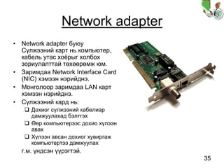 35
Network adapter
• Network adapter буюу
Сүлжээний карт нь компьютер,
кабель утас хоёрыг холбох
зориулалттай төхөөрөмж юм.
• Заримдаа Network Interface Card
(NIC) хэмээн нэрийднэ.
• Монголоор заримдаа LAN карт
хэмээн нэрийднэ.
• Сүлжээний кард нь:
Дохиог сүлжээний кабелиар
дамжуулахад бэлтгэх
Өөр компьютерээс дохио хүлээн
авах
Хүлээн авсан дохиог хувиргаж
компьютертээ дамжуулах
г.м. үндсэн үүрэгтэй.
 