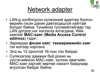 36
Network adapter
• LAN-д холбогдсон сүлжээний адаптер болгон
өөрийн гэсэн дахин давтагдашгүй хаягтай
болдог байна. Үүнийхээ тусламжтайгаар тэд
LAN дотроо нэг нэгээсээ ялгагдана. Ийм
хаягийг MAC-хаяг (Media Access Control
address) гэдэг.
• Заримдаа физик хаяг, төхөөрөмжийн хаяг
гэх мэтээр нэрлэнэ.
• Энэ нь 12 оронтой 16-тын тоо байдаг.
• Сүлжээгээр дамжиж буй дохио нь
үүсгэгчийнхээ MAC-хаяг, хүлээн авагчийн
MAC-хаяг зэргийг өөртөө нэмэлт байдлаар
агуулсан байдаг байна.
 