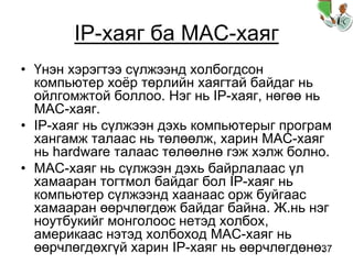 37
IP-хаяг ба MAC-хаяг
• Үнэн хэрэгтээ сүлжээнд холбогдсон
компьютер хоёр төрлийн хаягтай байдаг нь
ойлгомжтой боллоо. Нэг нь IP-хаяг, нөгөө нь
MAC-хаяг.
• IP-хаяг нь сүлжээн дэхь компьютерыг програм
хангамж талаас нь төлөөлж, харин MAC-хаяг
нь hardware талаас төлөөлнө гэж хэлж болно.
• MAC-хаяг нь сүлжээн дэхь байрлалаас үл
хамааран тогтмол байдаг бол IP-хаяг нь
компьютер сүлжээнд хаанаас орж буйгаас
хамааран өөрчлөгдөж байдаг байна. Ж.нь нэг
ноутбукийг монголоос нетэд холбох,
америкаас нэтэд холбоход MAC-хаяг нь
өөрчлөгдөхгүй харин IP-хаяг нь өөрчлөгдөнө.
 