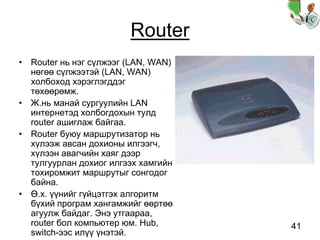 41
Router
• Router нь нэг сүлжээг (LAN, WAN)
нөгөө сүлжээтэй (LAN, WAN)
холбоход хэрэглэгддэг
төхөөрөмж.
• Ж.нь манай сургуулийн LAN
интернетэд холбогдохын тулд
router ашиглаж байгаа.
• Router буюу маршрутизатор нь
хүлээж авсан дохионы илгээгч,
хүлээн авагчийн хаяг дээр
тулгуурлан дохиог илгээх хамгийн
тохиромжит маршрутыг сонгодог
байна.
• Ө.х. үүнийг гүйцэтгэх алгоритм
бүхий програм хангамжийг өөртөө
агуулж байдаг. Энэ утгаараа,
router бол компьютер юм. Hub,
switch-ээс илүү үнэтэй.
 