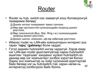 42
Router
• Router нь hub, switch-ээс хамаагүй илүү боловсронгуй
төхөөрөмж бөгөөд:
Дохиог илгээх тохиромжит замыг сонгоно.
Өөр өөр протоколтой сүлжээнүүдийн хооронд дохиог
роүтлэнэ.
Өөр топологитой (Bus, Star, Ring г.м.) сүлжээнүүдийн
хооронд дохиог роүтлэнэ.
Дохиог шилэн, коаксиал, utp-stp кабелиар роүтлэнэ.
• Иймээс router нь LAN-ийн компьютерын интернет рүү
гарах “гарц” (gateway) болж чаддаг.
• Гэтэл жирийн hub/switch ингэж чадахгүй. Хэрэв ямар
нэг LAN-аас router ашиглалгүйгээр харин hub/switch
ашиглан “гадагшаа” хандахыг хүсвэл hub/switch-ээ
дахиад өөр нэг компьютерт холбох хэрэгтэй болно.
Харин энэ компьютер нь хоёр сүлжээний адаптертай
байх бөгөөд нэг нь hub/switch-тэй, харин нөгөө нь
интернетэд холбогдсон байх болно.
 