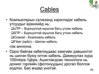 43
Cables
• Компьютерын сүлжээнд хэрэглэдэг кабель
утсуудыг ерөнхийд нь:
UTP – Бүрхүүлгүй мушгиа багц утсан кабель
STP – Бүрхүүлтэй мушгиа багц утсан кабель
Coaxial - Коаксиаль кабель
Fiber (optic) – Шилэн кабель
гэж ангилна.
• Одоо байгаа кабелиудаас хамгийн дэвшилтэт
нь шилэн буюу оптик кабель. Дамжуулах хурд
100mbps-1gbps. Ашиглагдсан технологи нь
дохиог гэрлийн (фотонуудын) урсгал болгож
кодлох. Бас өндөр үнэтэй.
 