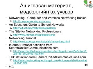 49
Ашигласан материал,
мэдээллийн эх үүсвэр
• Networking - Computer and Wireless Networking Basics
http://compnetworking.about.com
• An Educators Guide to School Networks
http://fcit.usf.edu/Network/default.htm
• The Site for Networking Professionals
http://www.firewall.cx/topologies.php
• Networking Turorial
http://www.exforsys.com/tutorials/networking.html
• Internet Protocol definition from
SearchUnifiedCommunications.com
http://searchunifiedcommunications.techtarget.com/sDefinition/0,
,sid186_gci214031,00.html
• TCP definition from SearchUnifiedCommunications.com
http://searchnetworking.techtarget.com/dictionary/definition/what
-is-TCP.html
• etc.
 