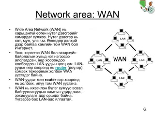 6
Network area: WAN
• Wide Area Network (WAN) нь
харьцангуй өргөн нутаг дэвсгэрийг
хамардаг сүлжээ. Нутаг дэвсгэр нь
хот, муж, улс г.м. Өнөөдөр дэлхий
дээр байгаа хамгийн том WAN бол
Интернет.
• Үнэн хэрэгтээ WAN бол газарзүйн
байрлалын хувьд нэг нэгээсээ
алслагдсан, өөр хоорондоо
холбогдсон LAN-уудын цогц юм. LAN-
уудыг өөр хооронд нь router (роүтэр)
хэмээх төхөөрөмж холбон WAN
үүсгэдэг байна.
• WAN-уудыг мөн router-ээр хооронд
нь холбож, илүү том WAN үүсгэнэ.
• WAN нь ихэвчлэн бүлэг хүмүүс эсвэл
байгууллагуудын хамтын удирдлага,
зохицуулалт дор оршдог байна.
Үүгээрээ бас LAN-аас ялгаатай.
 