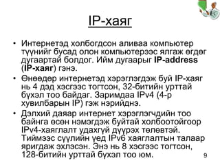 9
IP-хаяг
• Интернетэд холбогдсон аливаа компьютер
түүнийг бусад олон компьютерээс ялгаж өгдөг
дугаартай болдог. Ийм дугаарыг IP-address
(IP-хаяг) гэнэ.
• Өнөөдөр интернетэд хэрэглэгдэж буй IP-хаяг
нь 4 дэд хэсгээс тогтсон, 32-битийн урттай
бүхэл тоо байдаг. Заримдаа IPv4 (4-р
хувилбарын IP) гэж нэрийднэ.
• Дэлхий даяар интернет хэрэглэгчдийн тоо
байнга өсөн нэмэгдэж буйтай холбоотойгоор
IPv4-хаяглалт удахгүй дүүрэх төлөвтэй.
Тиймээс сүүлийн үед IPv6 хаяглалтын талаар
яригдаж эхлэсэн. Энэ нь 8 хэсгээс тогтсон,
128-битийн урттай бүхэл тоо юм.
 