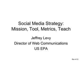 Social Media Strategy:
Mission, Tool, Metrics, Teach
            Jeffrey Levy
 Director of Web Communications
              US EPA

                                  Rev 4/12
 