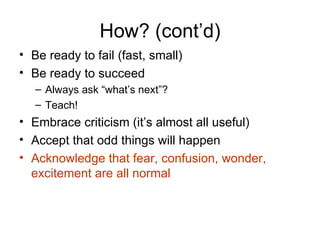 How? (cont’d)
• Be ready to fail (fast, small)
• Be ready to succeed
   – Always ask “what’s next”?
   – Teach!
• Embrace criticism (it’s almost all useful)
• Accept that odd things will happen
• Acknowledge that fear, confusion, wonder,
  excitement are all normal
 