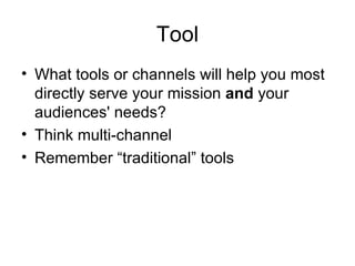 Tool
• What tools or channels will help you most
  directly serve your mission and your
  audiences' needs?
• Think multi-channel
• Remember “traditional” tools
 