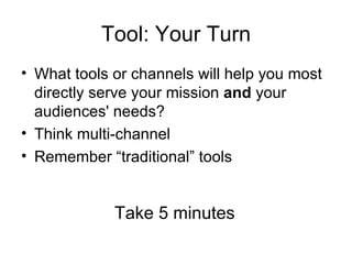 Tool: Your Turn
• What tools or channels will help you most
  directly serve your mission and your
  audiences' needs?
• Think multi-channel
• Remember “traditional” tools


             Take 5 minutes
 