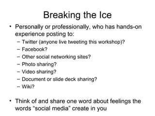 Breaking the Ice
• Personally or professionally, who has hands-on
  experience posting to:
  –   Twitter (anyone live tweeting this workshop)?
  –   Facebook?
  –   Other social networking sites?
  –   Photo sharing?
  –   Video sharing?
  –   Document or slide deck sharing?
  –   Wiki?

• Think of and share one word about feelings the
  words “social media” create in you
 
