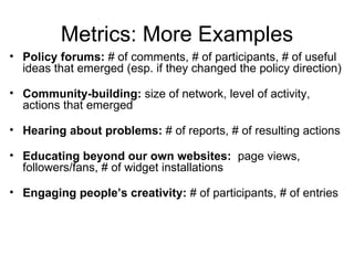 Metrics: More Examples
• Policy forums: # of comments, # of participants, # of useful
  ideas that emerged (esp. if they changed the policy direction)

• Community-building: size of network, level of activity,
  actions that emerged

• Hearing about problems: # of reports, # of resulting actions

• Educating beyond our own websites: page views,
  followers/fans, # of widget installations

• Engaging people’s creativity: # of participants, # of entries
 