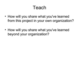 Teach
• How will you share what you've learned
  from this project in your own organization?

• How will you share what you've learned
  beyond your organization?
 