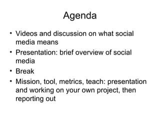 Agenda
• Videos and discussion on what social
  media means
• Presentation: brief overview of social
  media
• Break
• Mission, tool, metrics, teach: presentation
  and working on your own project, then
  reporting out
 
