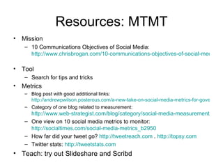 Resources: MTMT
•   Mission
    – 10 Communications Objectives of Social Media:
      http://www.chrisbrogan.com/10-communications-objectives-of-social-media

•   Tool
    – Search for tips and tricks
•   Metrics
    – Blog post with good additional links:
      http://andrewpwilson.posterous.com/a-new-take-on-social-media-metrics-for-govern
    – Category of one blog related to measurement:
      http://www.web-strategist.com/blog/category/social-media-measurement/
    – One view on 10 social media metrics to monitor:
      http://socialtimes.com/social-media-metrics_b2950
    – How far did your tweet go? http://tweetreach.com . http://topsy.com
    – Twitter stats: http://tweetstats.com
• Teach: try out Slideshare and Scribd
 