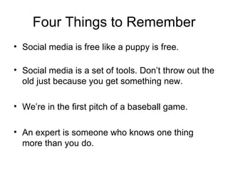 Four Things to Remember
• Social media is free like a puppy is free.

• Social media is a set of tools. Don’t throw out the
  old just because you get something new.

• We’re in the first pitch of a baseball game.

• An expert is someone who knows one thing
  more than you do.
 