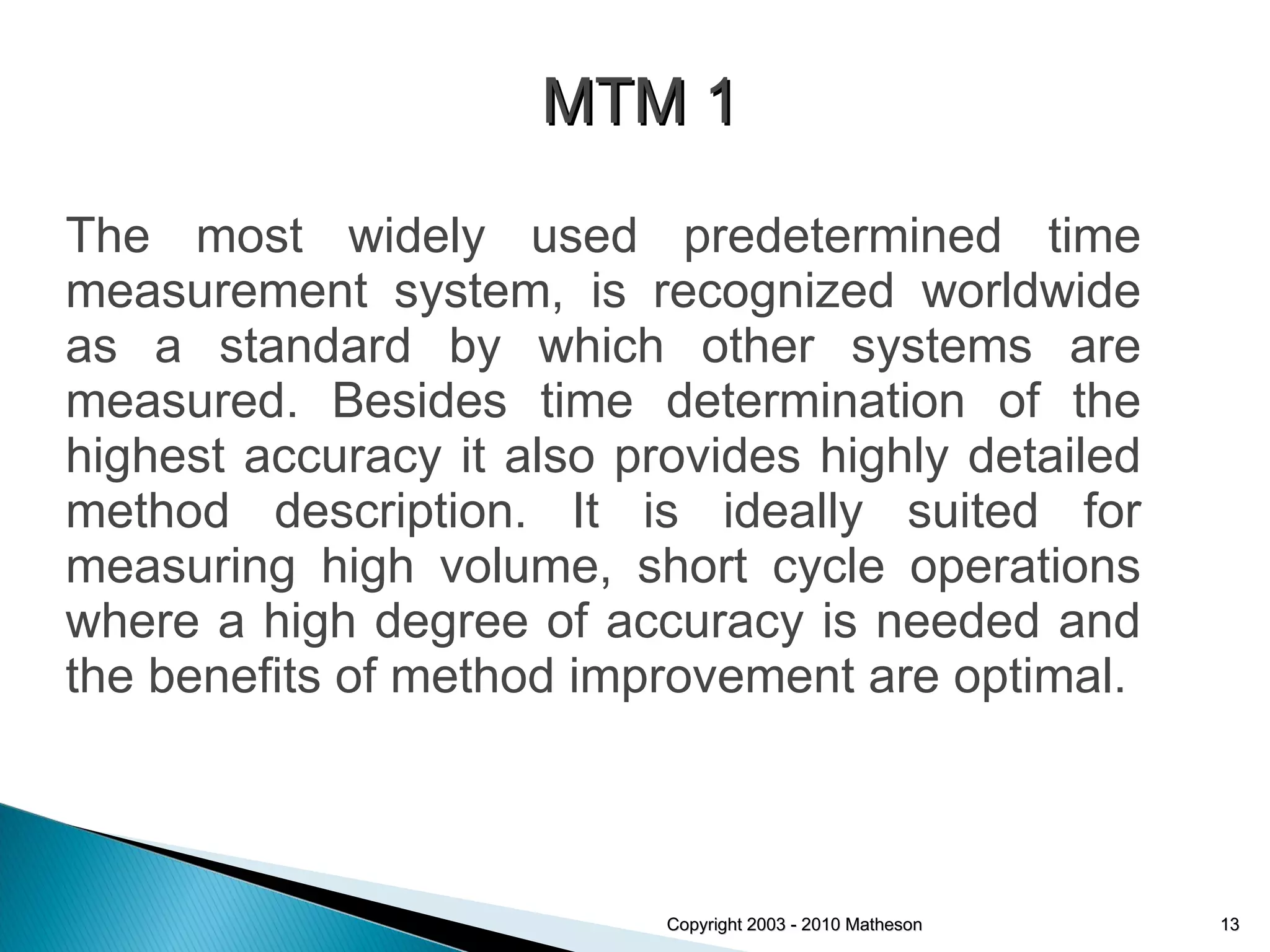 The most widely used predetermined time measurement system, is recognized worldwide as a standard by which other systems are measured. Besides time determination of the highest accuracy it also provides highly detailed method description. It is ideally suited for measuring high volume, short cycle operations where a high degree of accuracy is needed and the benefits of method improvement are optimal. Copyright 2003 - 2010 Matheson MTM 1 