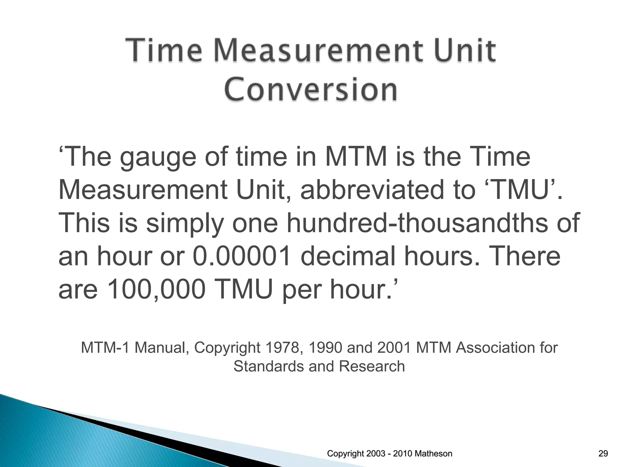 Copyright 2003 - 2010 Matheson ‘ The gauge of time in MTM is the Time Measurement Unit, abbreviated to ‘TMU’. This is simply one hundred-thousandths of an hour or 0.00001 decimal hours. There are 100,000 TMU per hour.’ MTM-1 Manual, Copyright 1978, 1990 and 2001 MTM Association for Standards and Research 