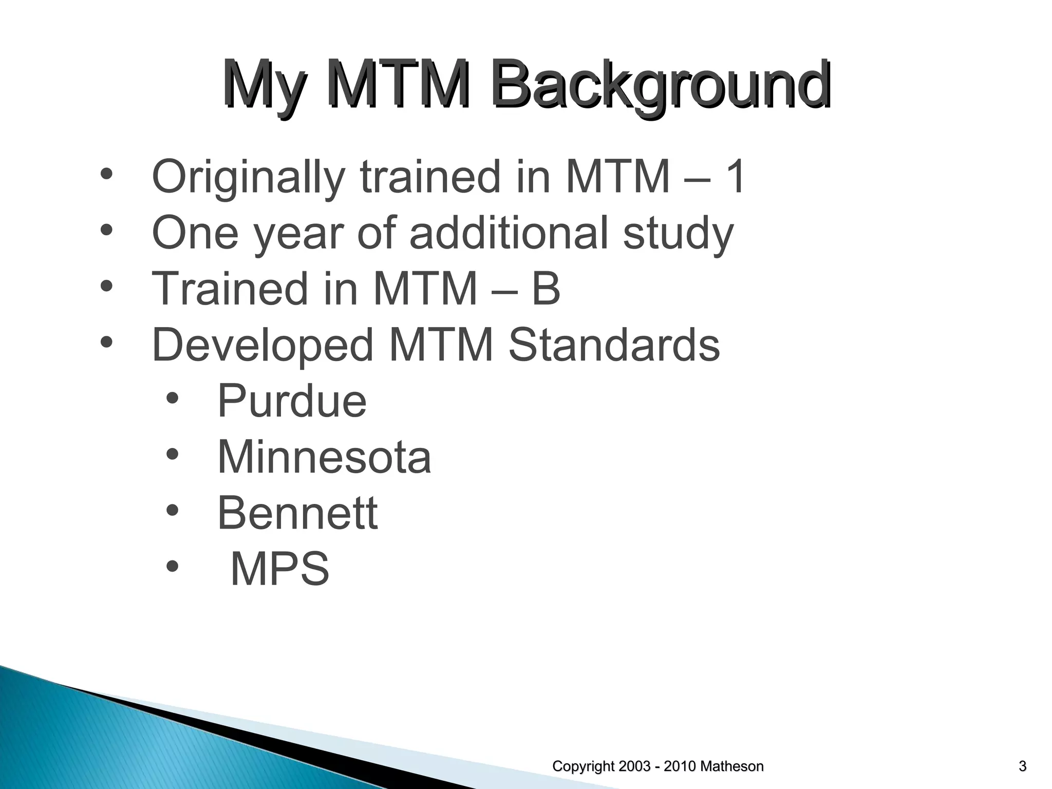 Copyright 2003 - 2010 Matheson Originally trained in MTM – 1 One year of additional study Trained in MTM – B Developed MTM Standards Purdue Minnesota Bennett MPS My MTM Background 