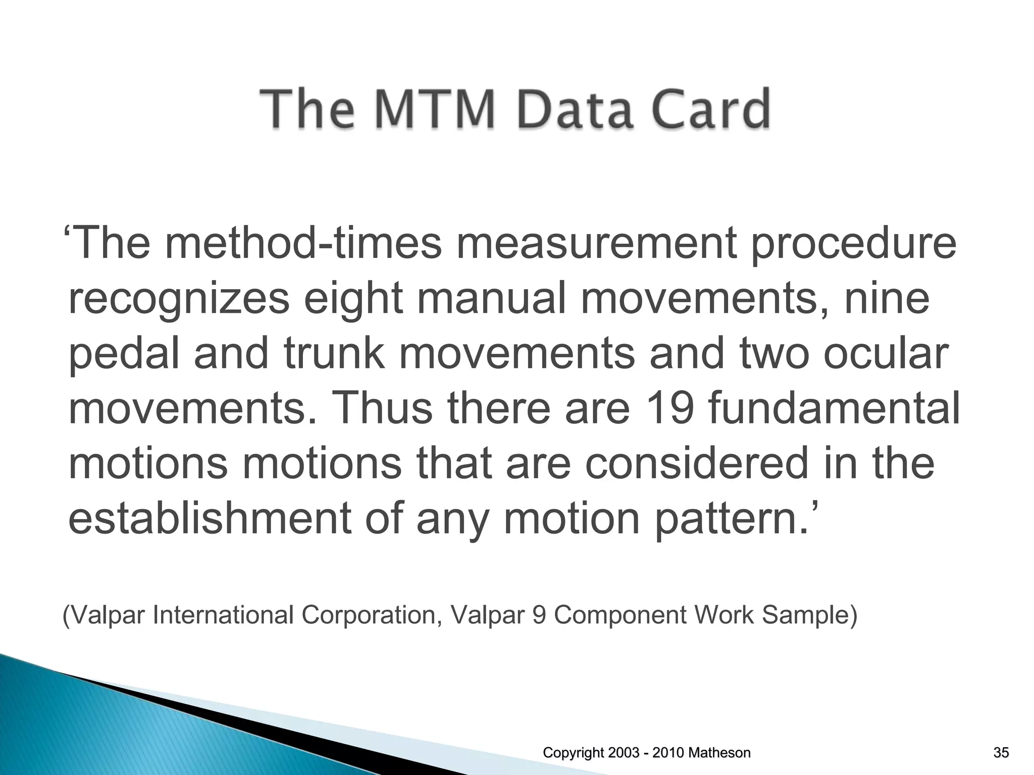 Copyright 2003 - 2010 Matheson ‘ The method-times measurement procedure recognizes eight manual movements, nine pedal and trunk movements and two ocular movements. Thus there are 19 fundamental motions motions that are considered in the establishment of any motion pattern.’ (Valpar International Corporation, Valpar 9 Component Work Sample) 