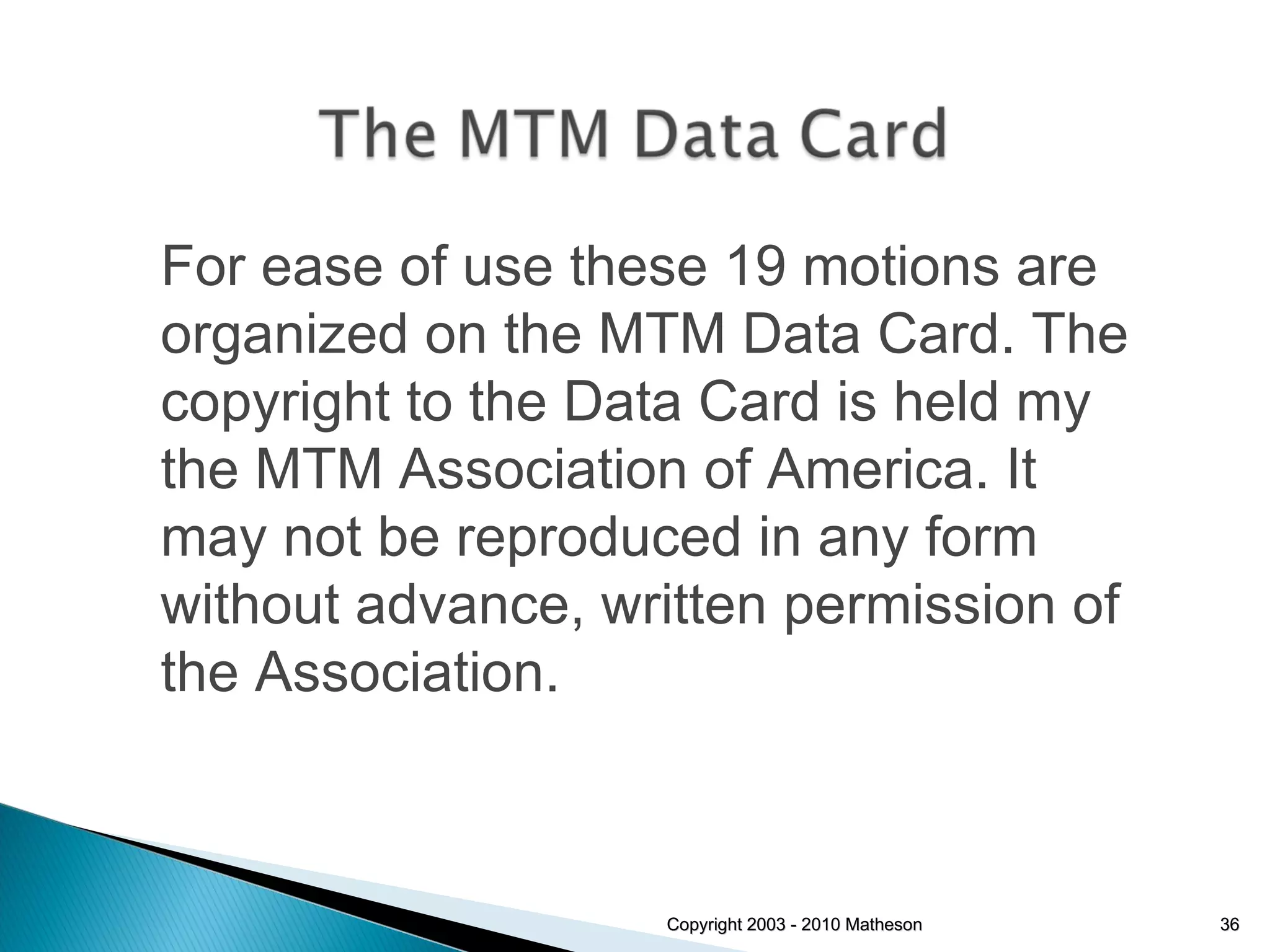 Copyright 2003 - 2010 Matheson For ease of use these 19 motions are organized on the MTM Data Card. The copyright to the Data Card is held my the MTM Association of America. It may not be reproduced in any form without advance, written permission of the Association. 